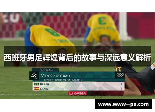 西班牙男足辉煌背后的故事与深远意义解析 西班牙男足辉煌背后的故事与深远意义解析