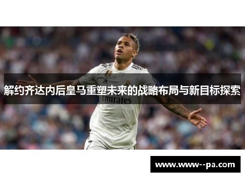 解约齐达内后皇马重塑未来的战略布局与新目标探索 解约齐达内后皇马重塑未来的战略布局与新目标探索
