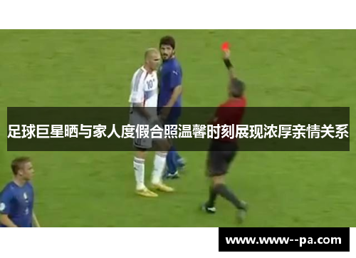 足球巨星晒与家人度假合照温馨时刻展现浓厚亲情关系