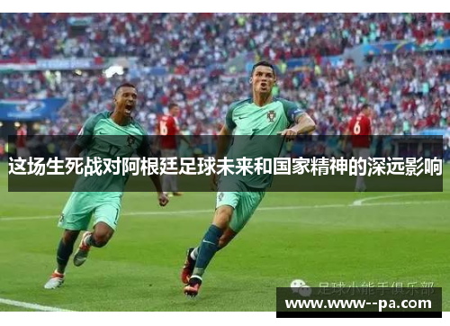 这场生死战对阿根廷足球未来和国家精神的深远影响 这场生死战对阿根廷足球未来和国家精神的深远影响