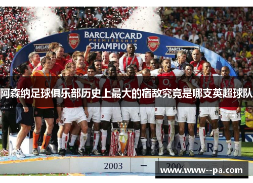 阿森纳足球俱乐部历史上最大的宿敌究竟是哪支英超球队 阿森纳足球俱乐部历史上最大的宿敌究竟是哪支英超球队