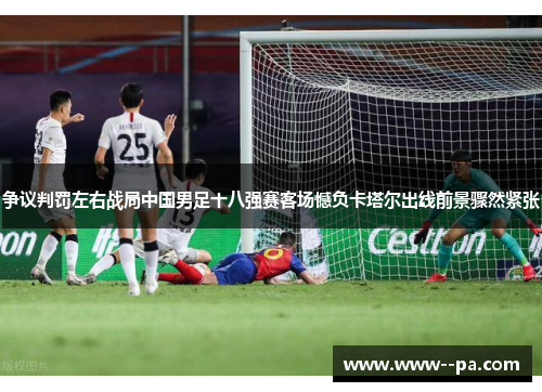 争议判罚左右战局中国男足十八强赛客场憾负卡塔尔出线前景骤然紧张