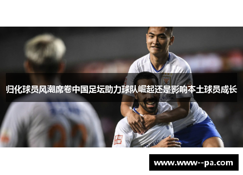 归化球员风潮席卷中国足坛助力球队崛起还是影响本土球员成长