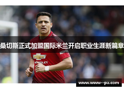 桑切斯正式加盟国际米兰开启职业生涯新篇章