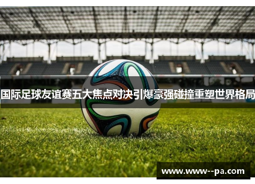 国际足球友谊赛五大焦点对决引爆豪强碰撞重塑世界格局 国际足球友谊赛五大焦点对决引爆豪强碰撞重塑世界格局