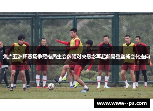 焦点亚洲杯赛场争冠格局生变多强对决悬念再起前景重塑新变化走向 焦点亚洲杯赛场争冠格局生变多强对决悬念再起前景重塑新变化走向