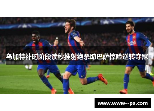 乌加特补时阶段读秒推射绝杀助巴萨惊险逆转夺冠